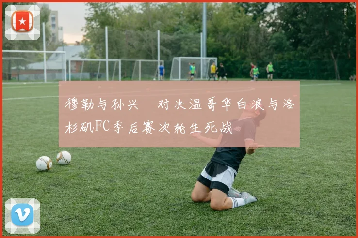 穆勒与孙兴慜对决温哥华白浪与洛杉矶FC季后赛次轮生死战