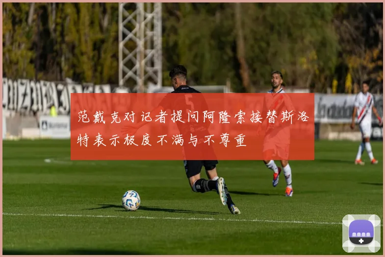 范戴克对记者提问阿隆索接替斯洛特表示极度不满与不尊重