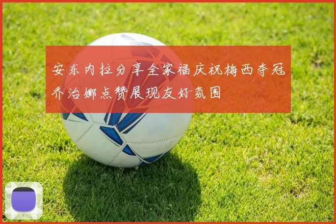 安东内拉分享全家福庆祝梅西夺冠乔治娜点赞展现友好氛围
