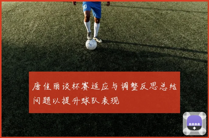 唐佳丽谈杯赛适应与调整反思总结问题以提升球队表现