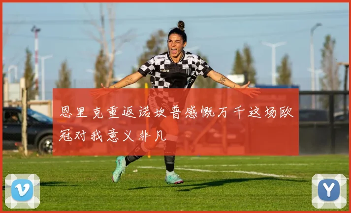 恩里克重返诺坎普感慨万千这场欧冠对我意义非凡