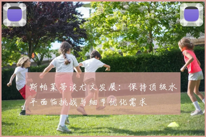斯帕莱蒂谈尤文发展：保持顶级水平面临挑战与细节优化需求