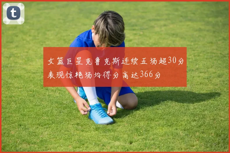 女篮巨星克鲁克斯连续五场超30分表现惊艳场均得分高达366分