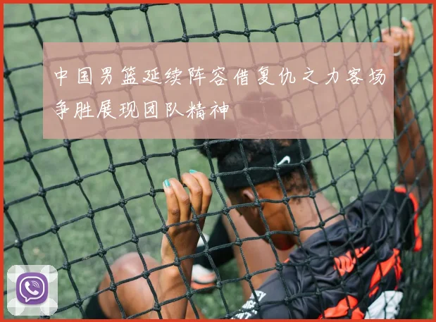 中国男篮延续阵容借复仇之力客场争胜展现团队精神