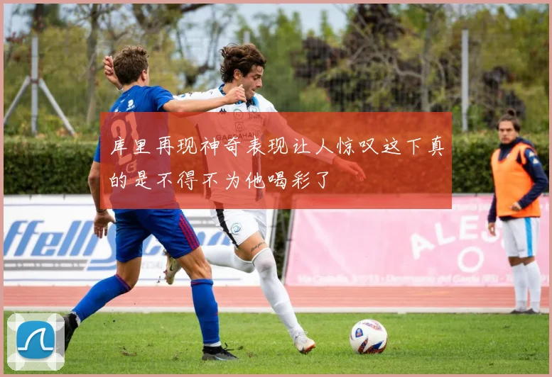 库里再现神奇表现让人惊叹这下真的是不得不为他喝彩了