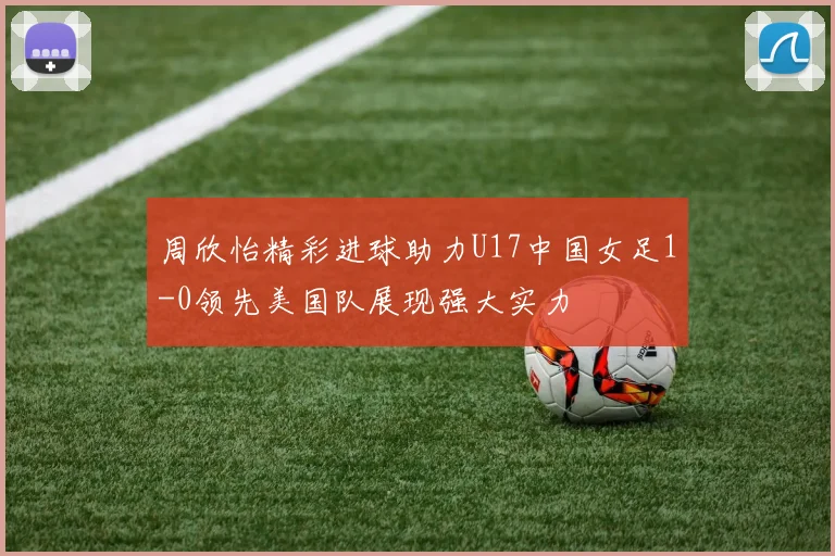 周欣怡精彩进球助力U17中国女足1-0领先美国队展现强大实力