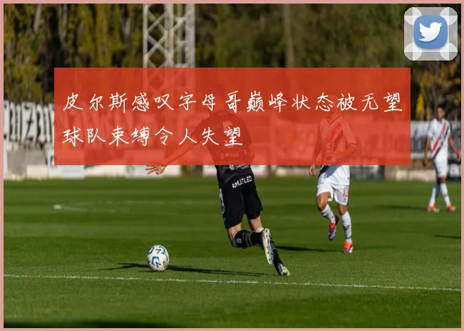 皮尔斯感叹字母哥巅峰状态被无望球队束缚令人失望
