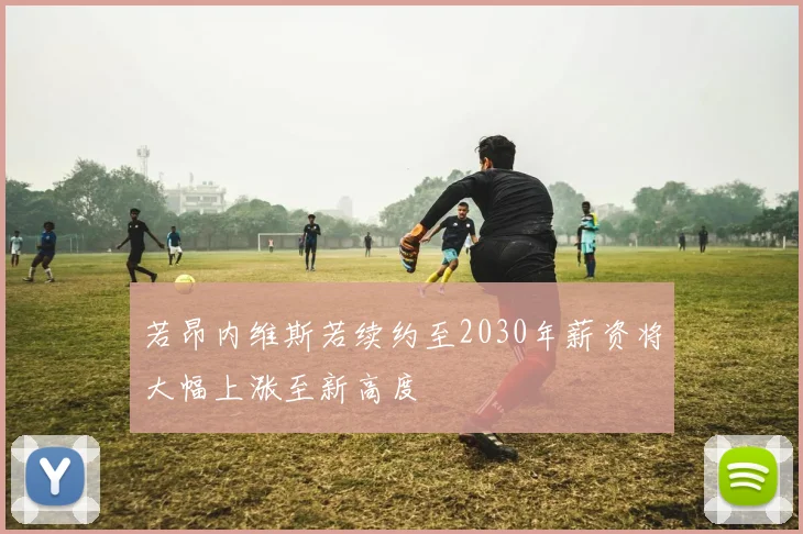若昂内维斯若续约至2030年薪资将大幅上涨至新高度