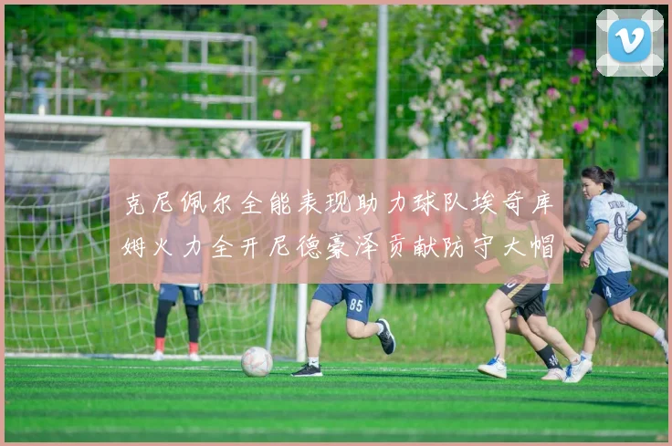 克尼佩尔全能表现助力球队埃奇库姆火力全开尼德豪泽贡献防守大帽