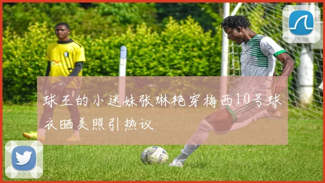 球王的小迷妹张琳艳穿梅西10号球衣晒美照引热议