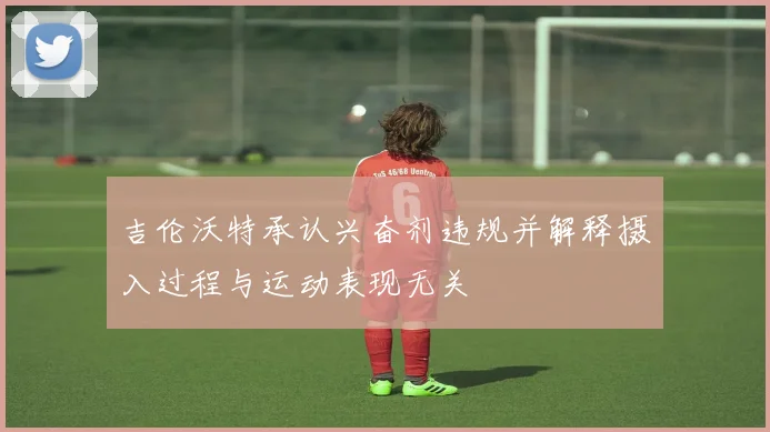 吉伦沃特承认兴奋剂违规并解释摄入过程与运动表现无关