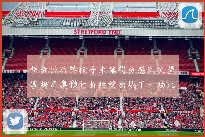 伊劳拉对阵枪手未能得分感到失望塞梅尼奥预计将继续出战下一场比赛