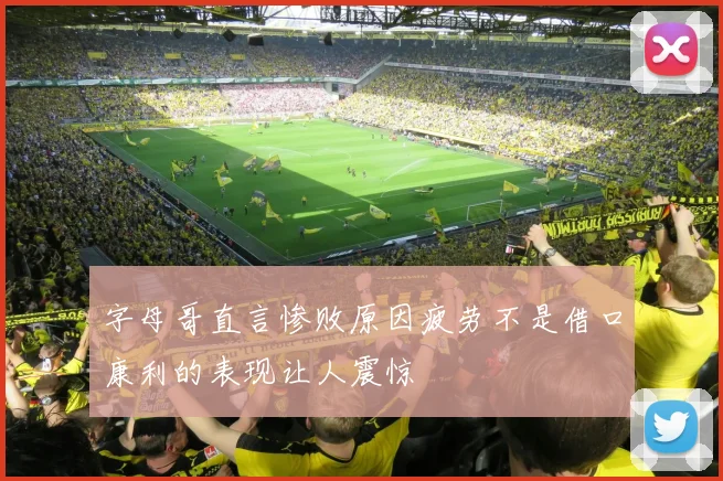 字母哥直言惨败原因疲劳不是借口康利的表现让人震惊