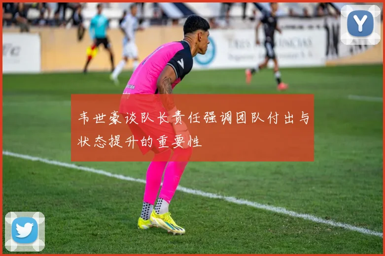 韦世豪谈队长责任强调团队付出与状态提升的重要性