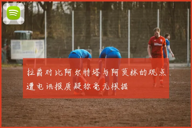 拉爵对比阿尔特塔与阿莫林的观点遭电讯报质疑称毫无根据