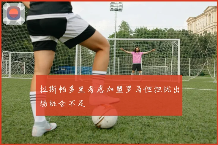 拉斯帕多里考虑加盟罗马但担忧出场机会不足