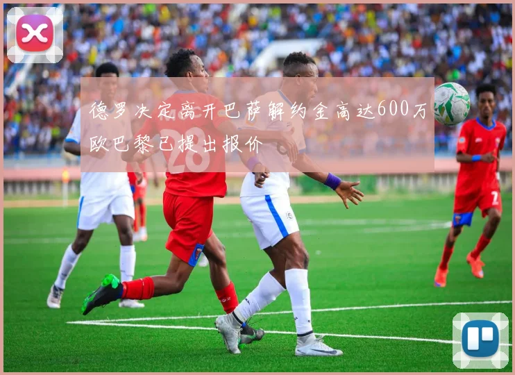 德罗决定离开巴萨解约金高达600万欧巴黎已提出报价