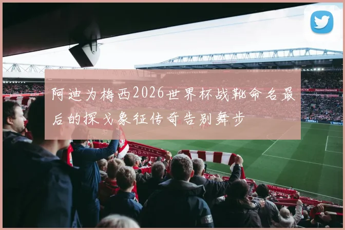 阿迪为梅西2026世界杯战靴命名最后的探戈象征传奇告别舞步
