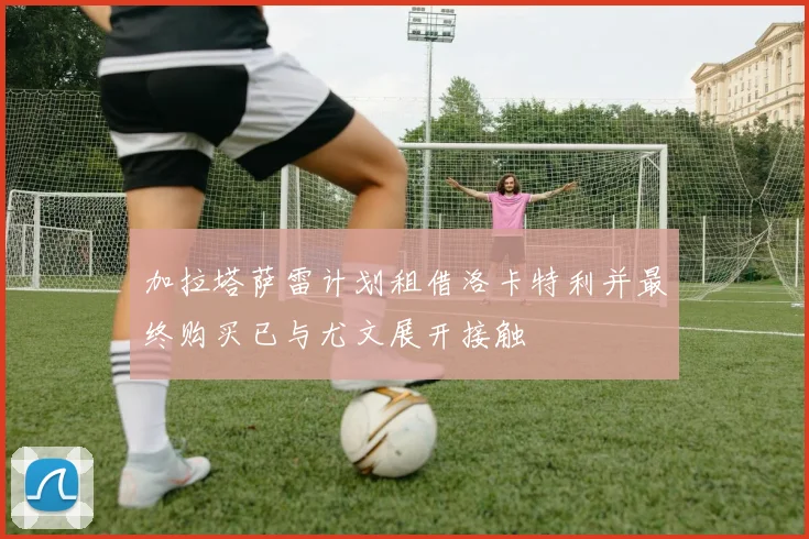 加拉塔萨雷计划租借洛卡特利并最终购买已与尤文展开接触