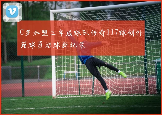 C罗加盟三年成球队传奇117球创外籍球员进球新纪录