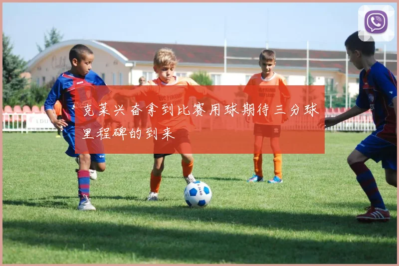 克莱兴奋拿到比赛用球期待三分球里程碑的到来