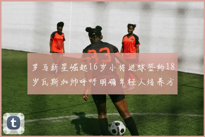 罗马新星崛起16岁小将进球签约18岁瓦斯加帅呼吁明确年轻人培养方针