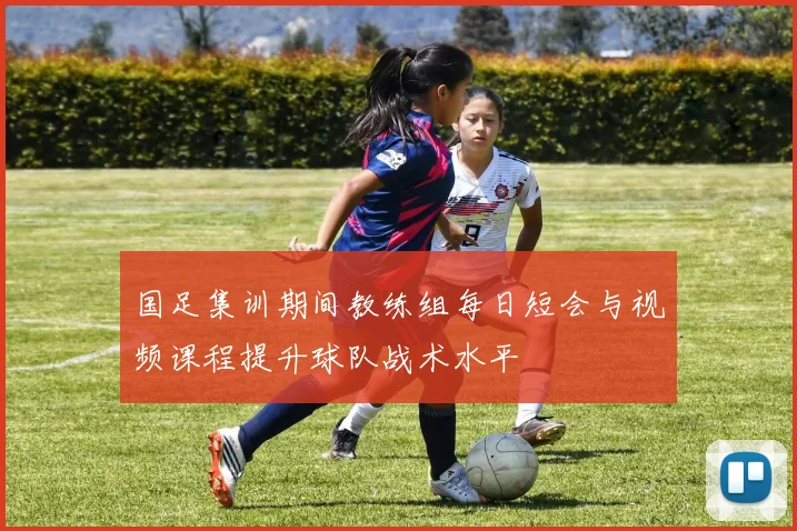 国足集训期间教练组每日短会与视频课程提升球队战术水平