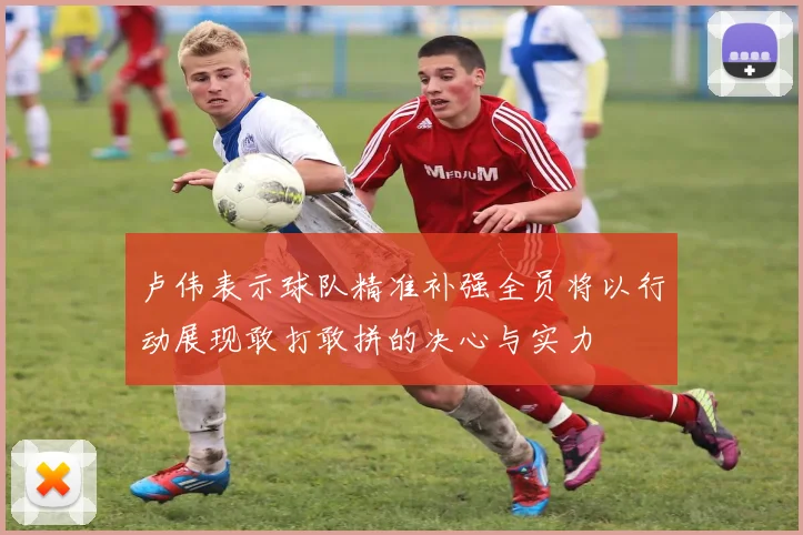 卢伟表示球队精准补强全员将以行动展现敢打敢拼的决心与实力