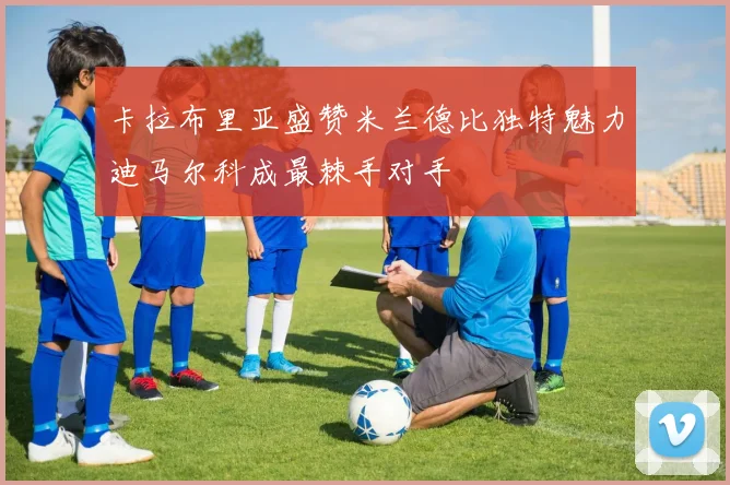 卡拉布里亚盛赞米兰德比独特魅力迪马尔科成最棘手对手