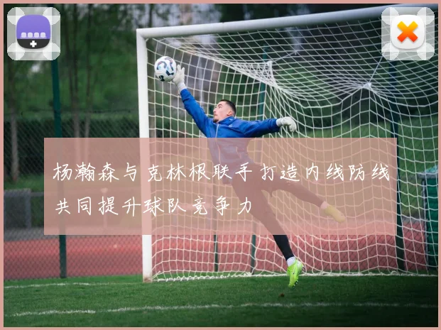 杨瀚森与克林根联手打造内线防线共同提升球队竞争力