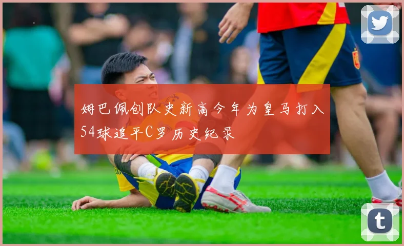 姆巴佩创队史新高今年为皇马打入54球追平C罗历史纪录