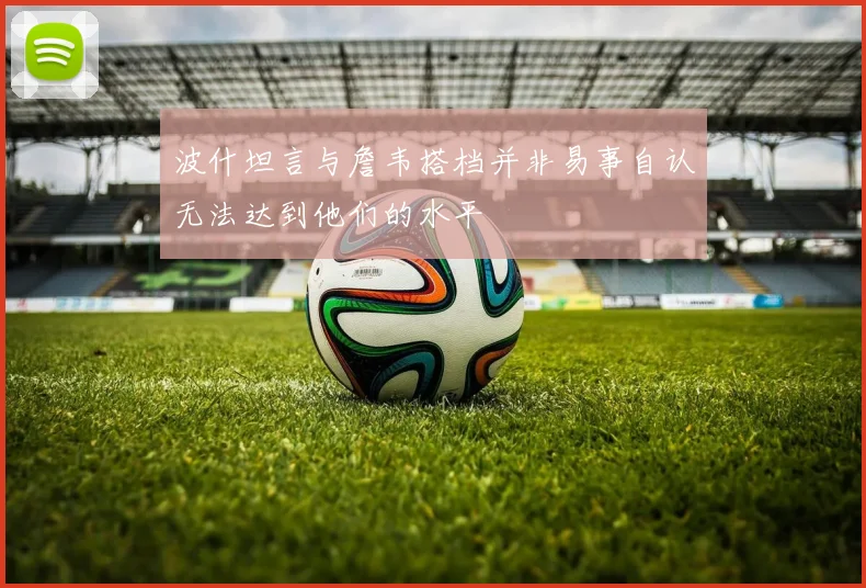 波什坦言与詹韦搭档并非易事自认无法达到他们的水平
