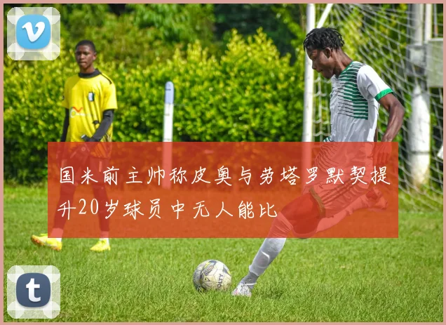 国米前主帅称皮奥与劳塔罗默契提升20岁球员中无人能比