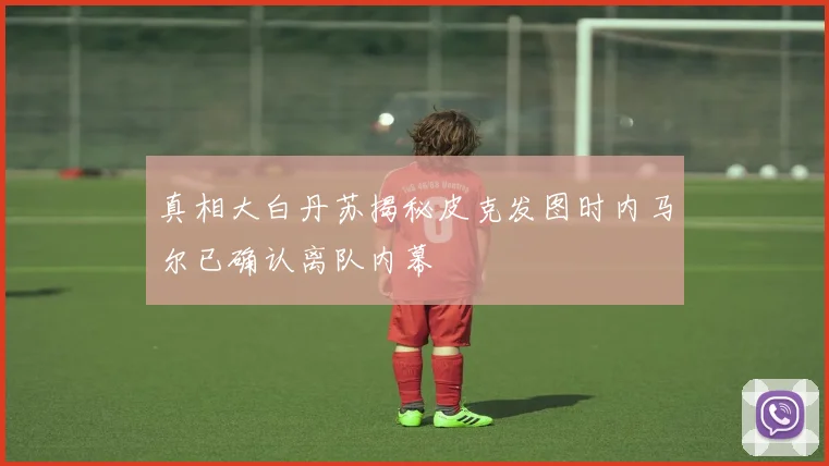 真相大白丹苏揭秘皮克发图时内马尔已确认离队内幕